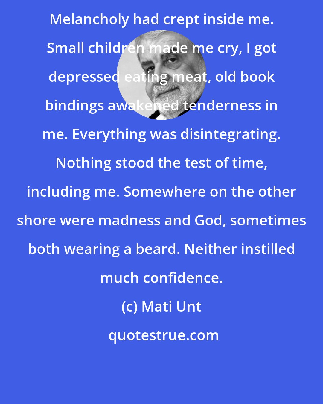 Mati Unt: Melancholy had crept inside me. Small children made me cry, I got depressed eating meat, old book bindings awakened tenderness in me. Everything was disintegrating. Nothing stood the test of time, including me. Somewhere on the other shore were madness and God, sometimes both wearing a beard. Neither instilled much confidence.