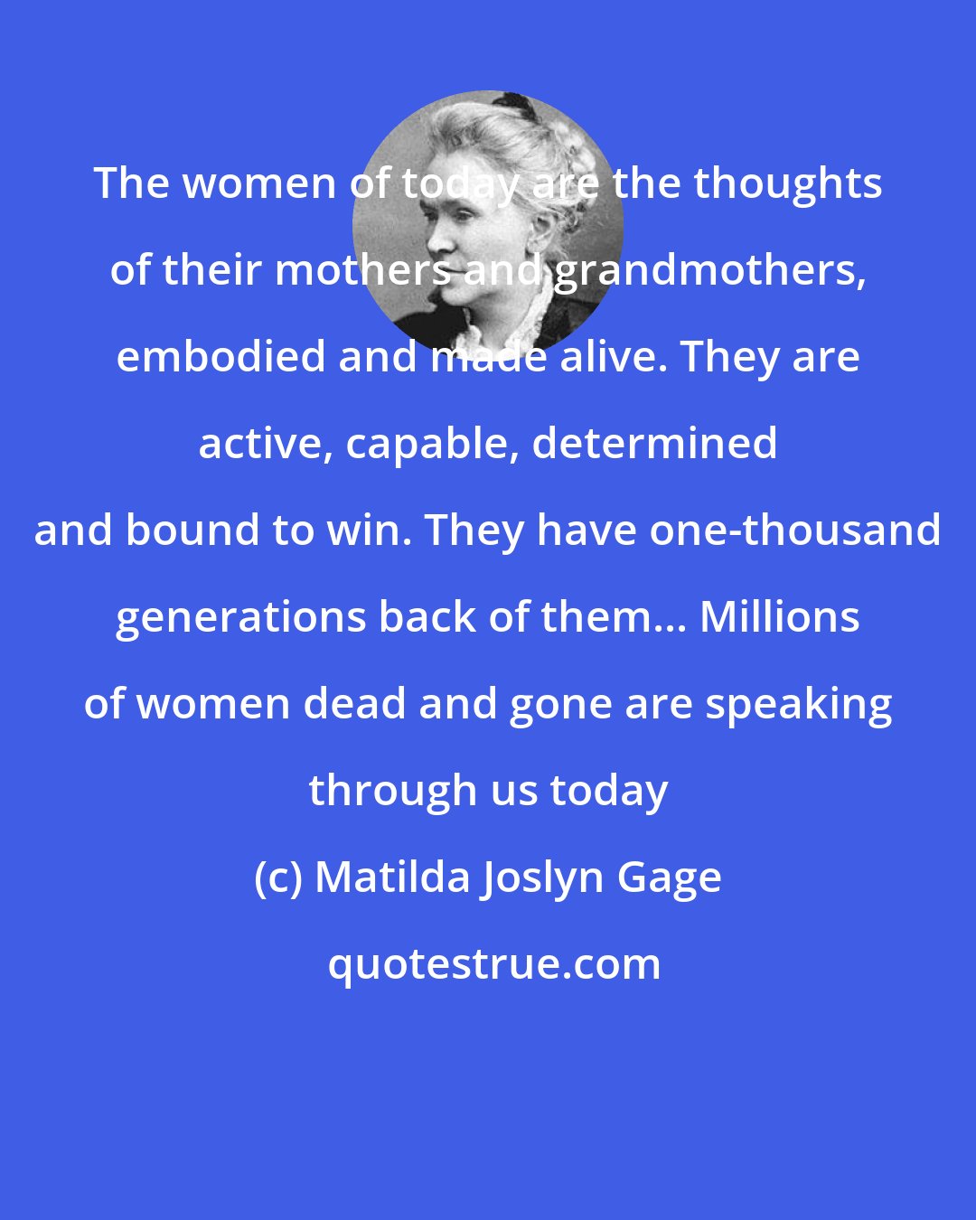 Matilda Joslyn Gage: The women of today are the thoughts of their mothers and grandmothers, embodied and made alive. They are active, capable, determined and bound to win. They have one-thousand generations back of them... Millions of women dead and gone are speaking through us today