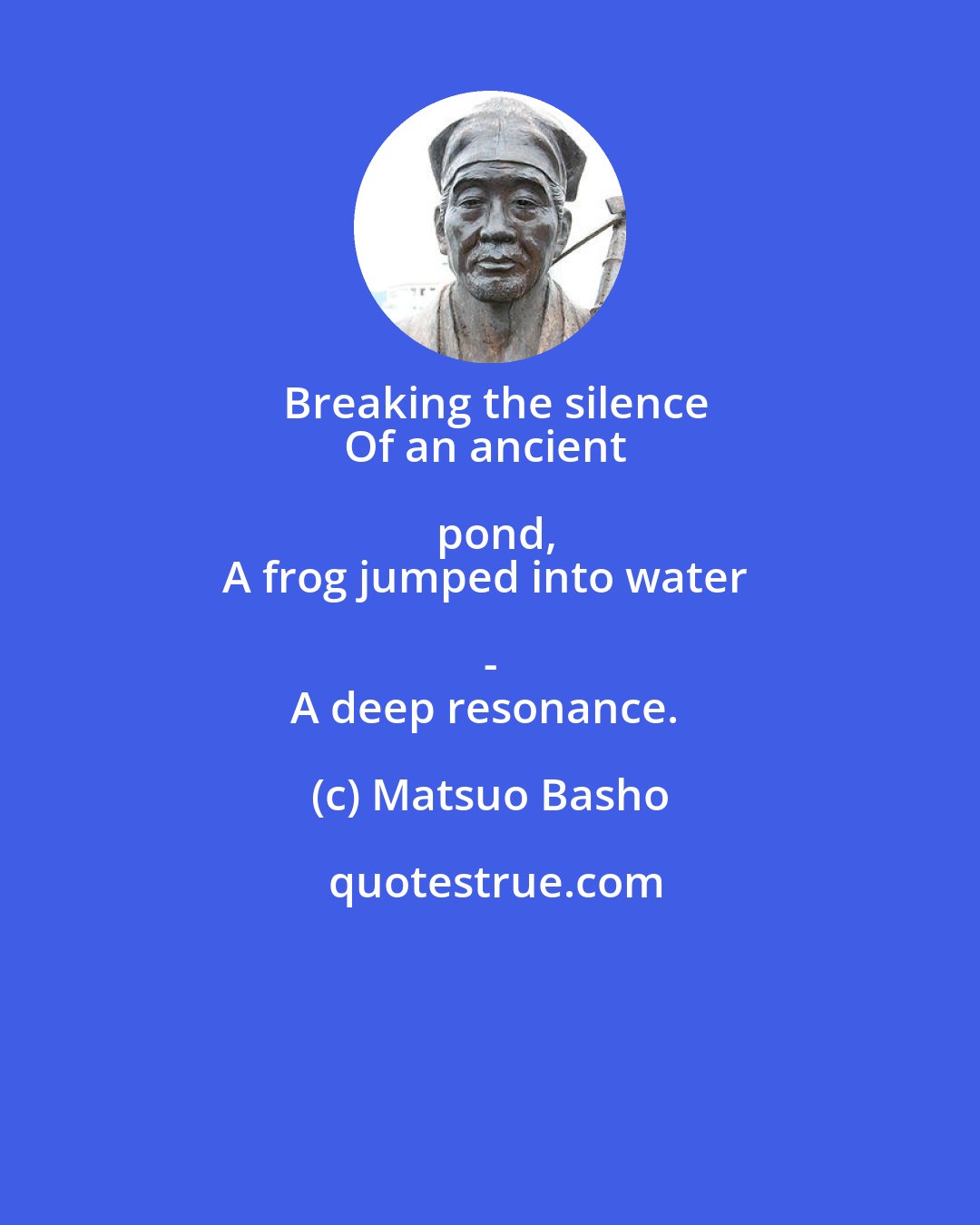 Matsuo Basho: Breaking the silence
Of an ancient pond,
A frog jumped into water - 
A deep resonance.