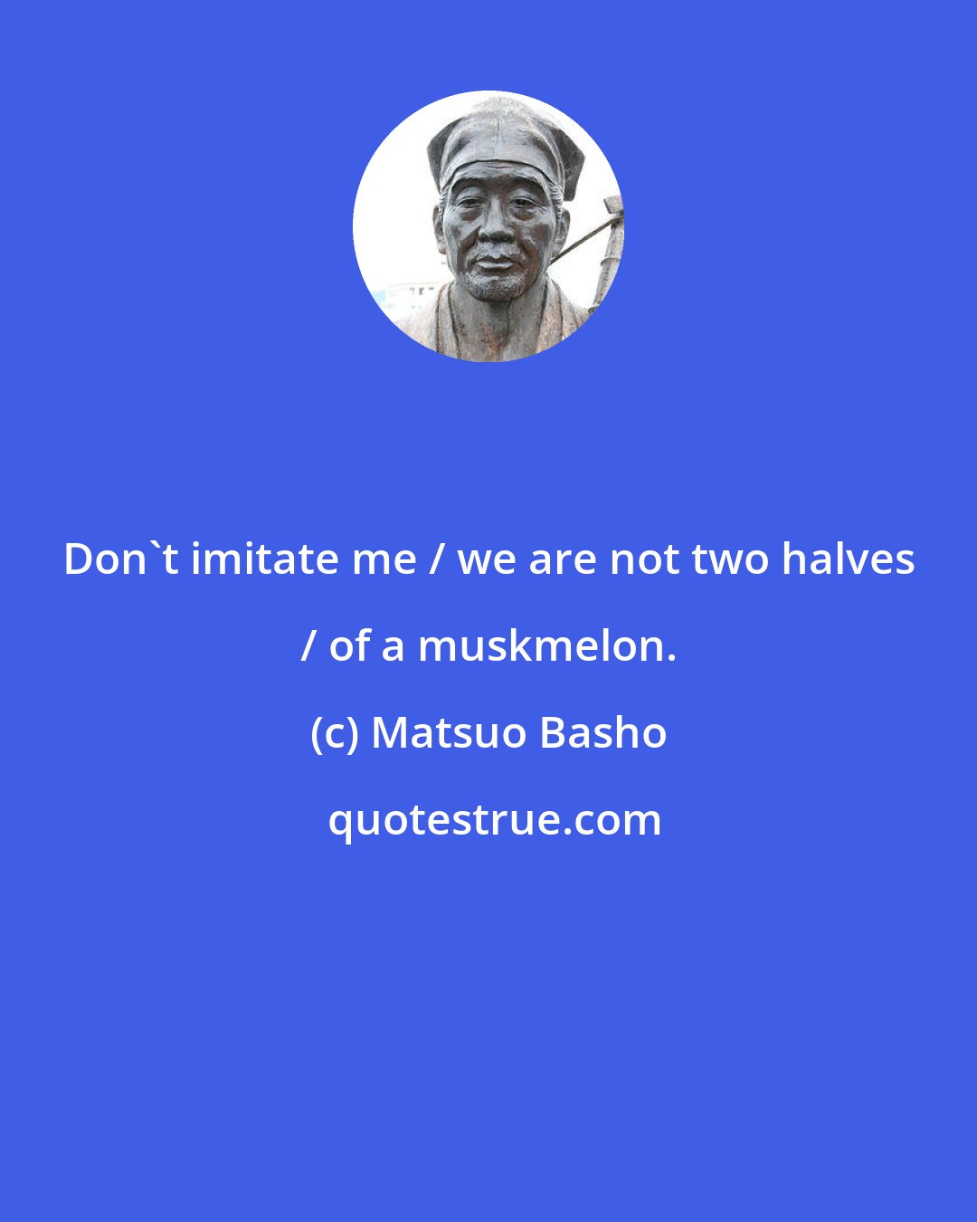 Matsuo Basho: Don't imitate me / we are not two halves / of a muskmelon.