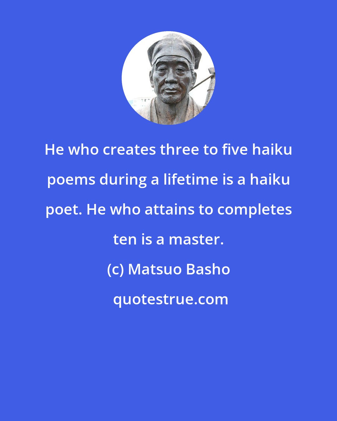 Matsuo Basho: He who creates three to five haiku poems during a lifetime is a haiku poet. He who attains to completes ten is a master.