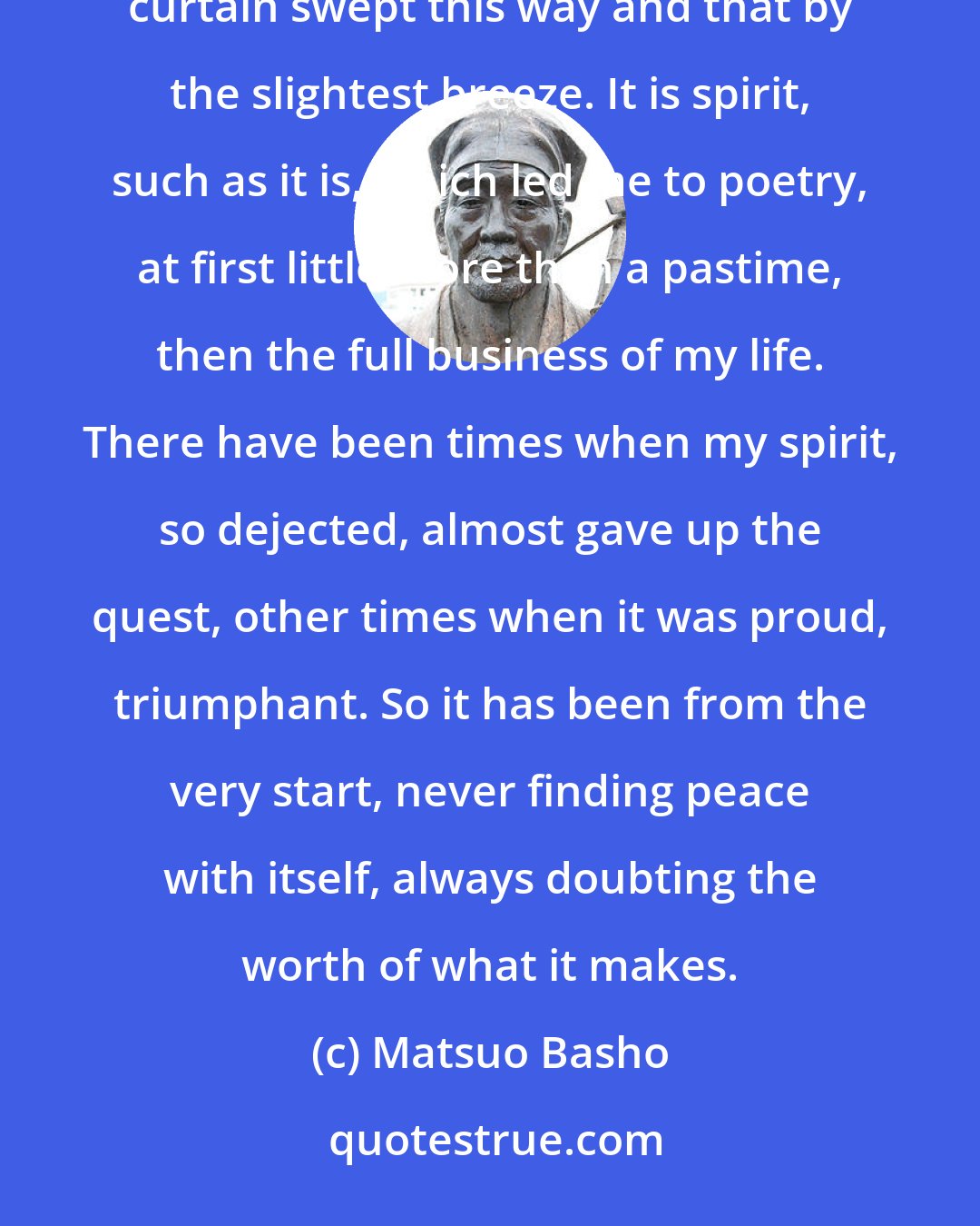 Matsuo Basho: In this poor body, composed of one hundred bones and nine openings, is something called spirit, a flimsy curtain swept this way and that by the slightest breeze. It is spirit, such as it is, which led me to poetry, at first little more than a pastime, then the full business of my life. There have been times when my spirit, so dejected, almost gave up the quest, other times when it was proud, triumphant. So it has been from the very start, never finding peace with itself, always doubting the worth of what it makes.