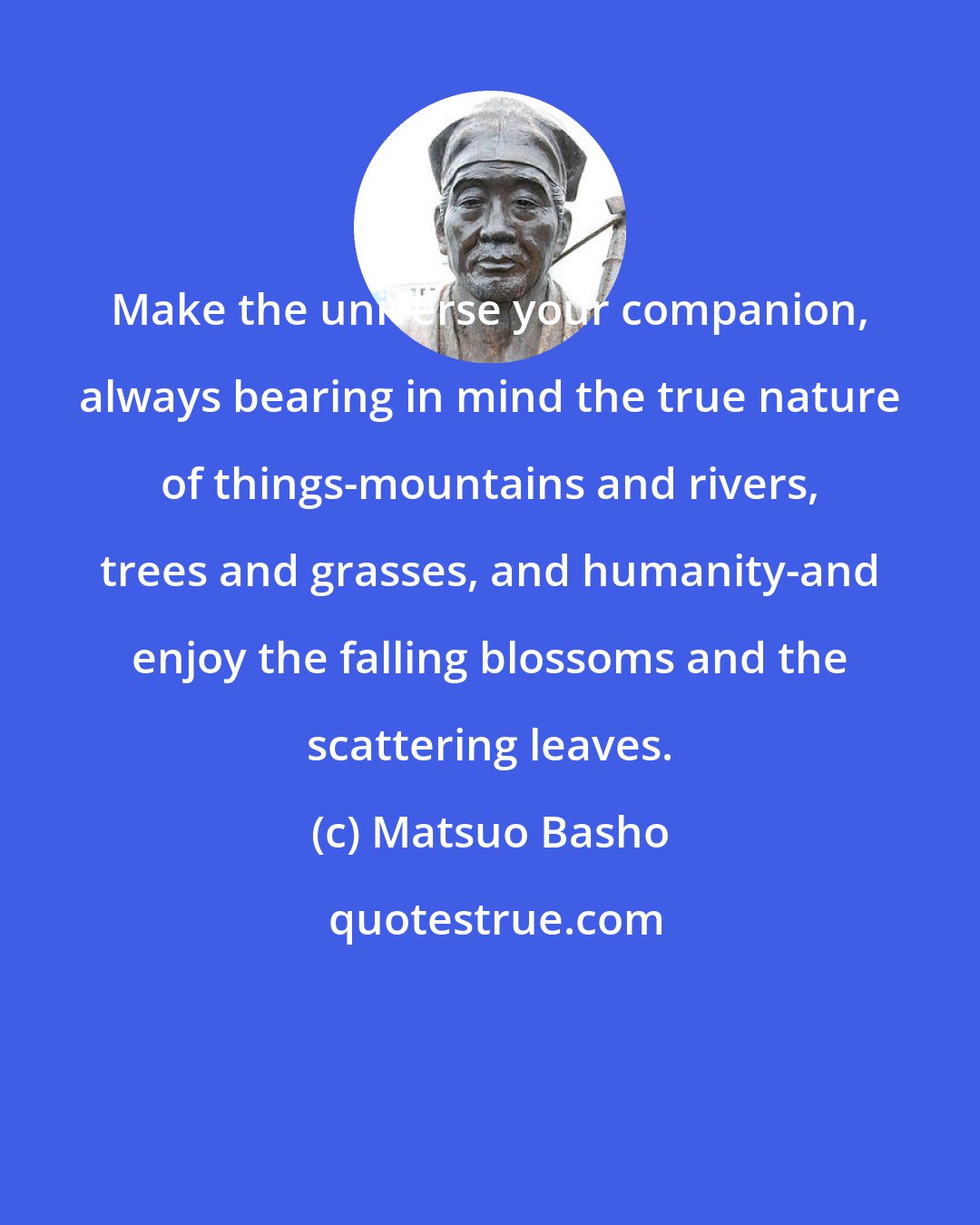 Matsuo Basho: Make the universe your companion, always bearing in mind the true nature of things-mountains and rivers, trees and grasses, and humanity-and enjoy the falling blossoms and the scattering leaves.