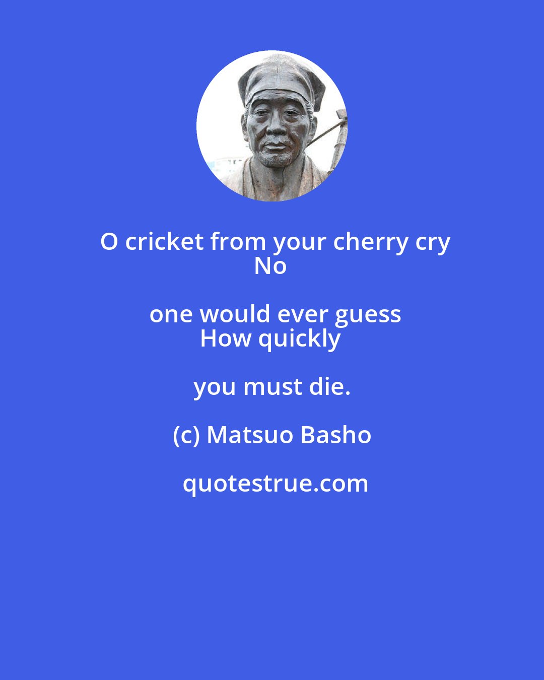 Matsuo Basho: O cricket from your cherry cry
No one would ever guess
How quickly you must die.