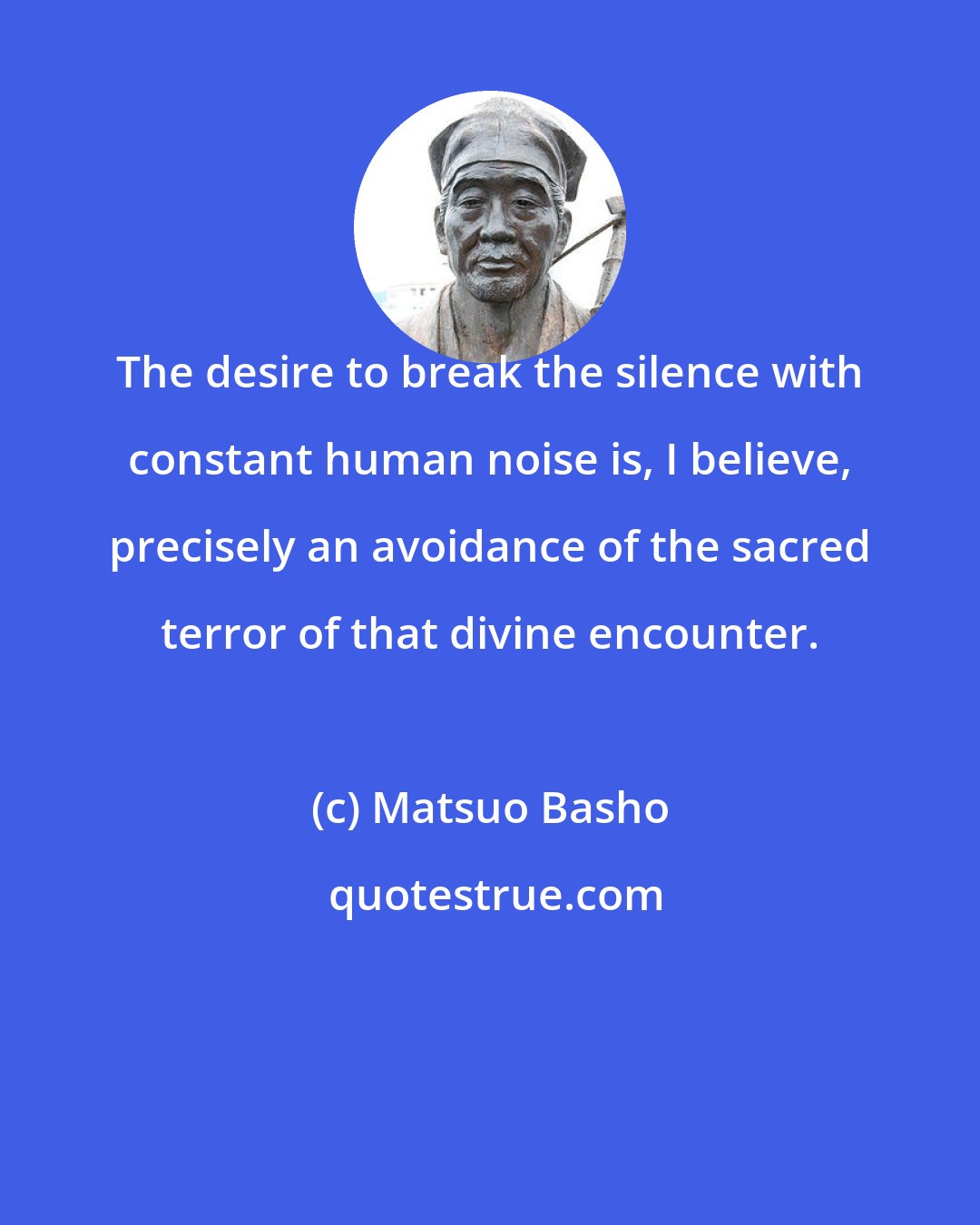 Matsuo Basho: The desire to break the silence with constant human noise is, I believe, precisely an avoidance of the sacred terror of that divine encounter.