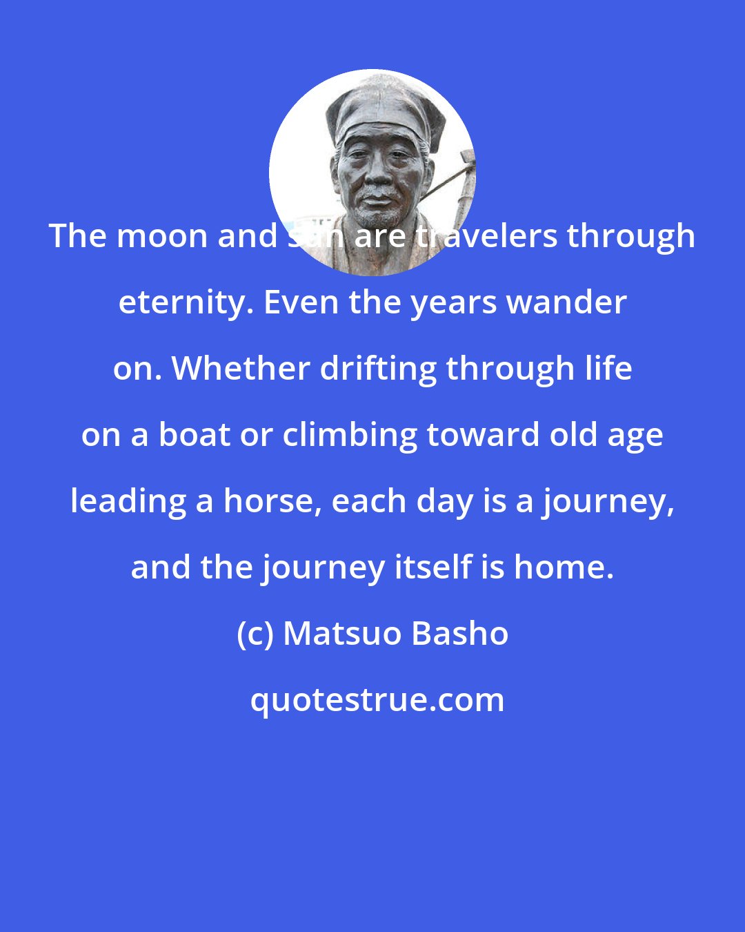 Matsuo Basho: The moon and sun are travelers through eternity. Even the years wander on. Whether drifting through life on a boat or climbing toward old age leading a horse, each day is a journey, and the journey itself is home.