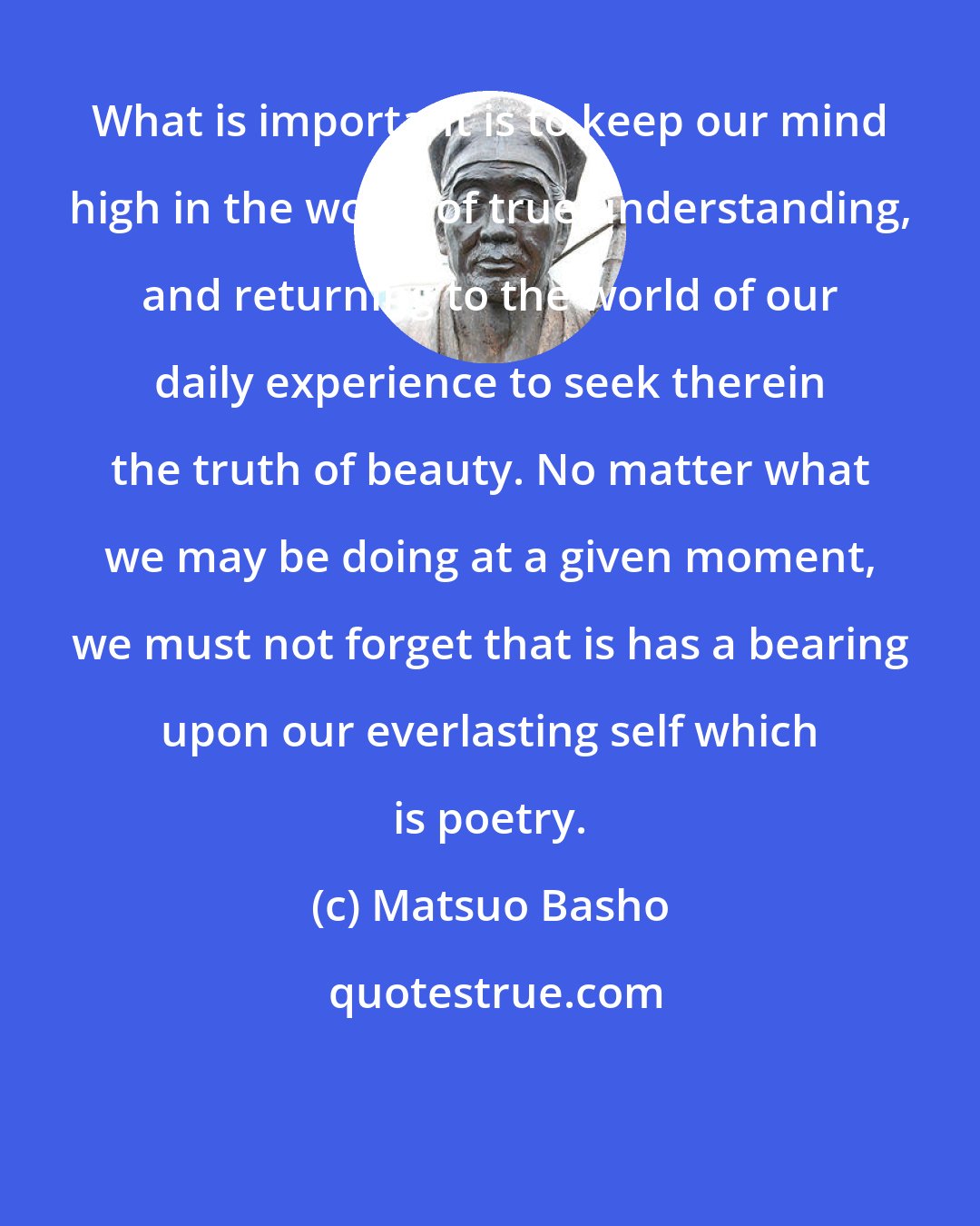 Matsuo Basho: What is important is to keep our mind high in the world of true understanding, and returning to the world of our daily experience to seek therein the truth of beauty. No matter what we may be doing at a given moment, we must not forget that is has a bearing upon our everlasting self which is poetry.