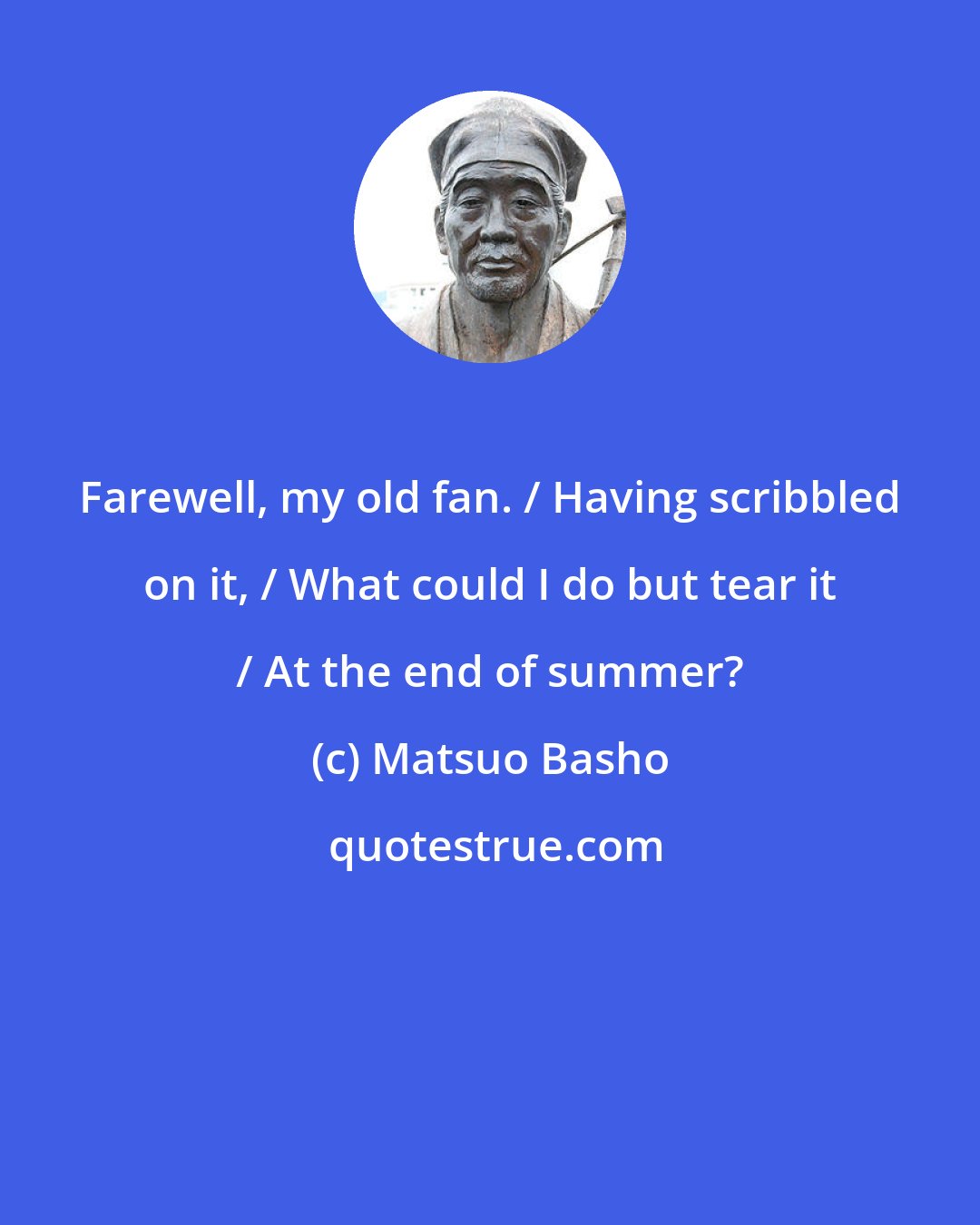 Matsuo Basho: Farewell, my old fan. / Having scribbled on it, / What could I do but tear it / At the end of summer?