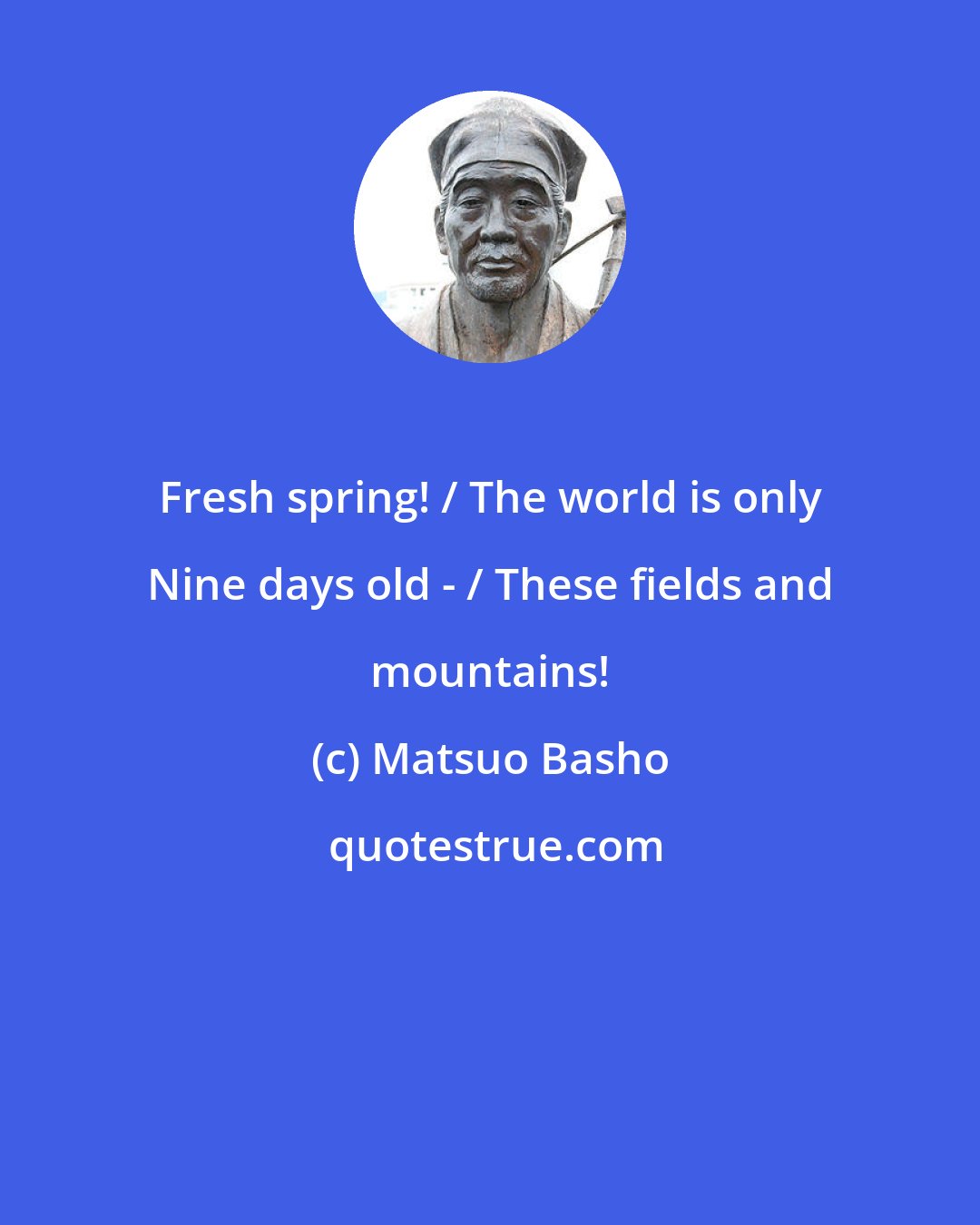 Matsuo Basho: Fresh spring! / The world is only Nine days old - / These fields and mountains!