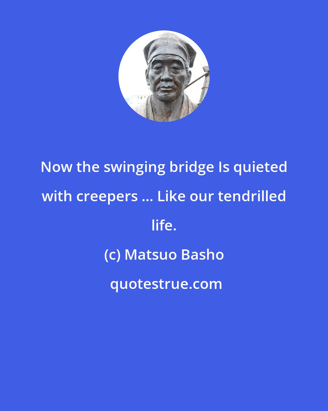 Matsuo Basho: Now the swinging bridge Is quieted with creepers ... Like our tendrilled life.