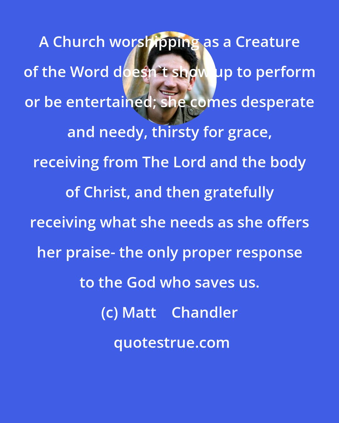 Matt    Chandler: A Church worshipping as a Creature of the Word doesn't show up to perform or be entertained; she comes desperate and needy, thirsty for grace, receiving from The Lord and the body of Christ, and then gratefully receiving what she needs as she offers her praise- the only proper response to the God who saves us.