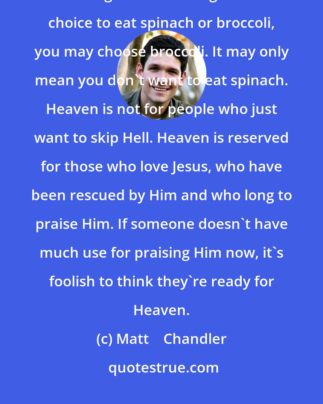 Matt    Chandler: Choosing one thing over another doesn't necessarily mean we love the thing we choose. If given the choice to eat spinach or broccoli, you may choose broccoli. It may only mean you don't want to eat spinach. Heaven is not for people who just want to skip Hell. Heaven is reserved for those who love Jesus, who have been rescued by Him and who long to praise Him. If someone doesn't have much use for praising Him now, it's foolish to think they're ready for Heaven.