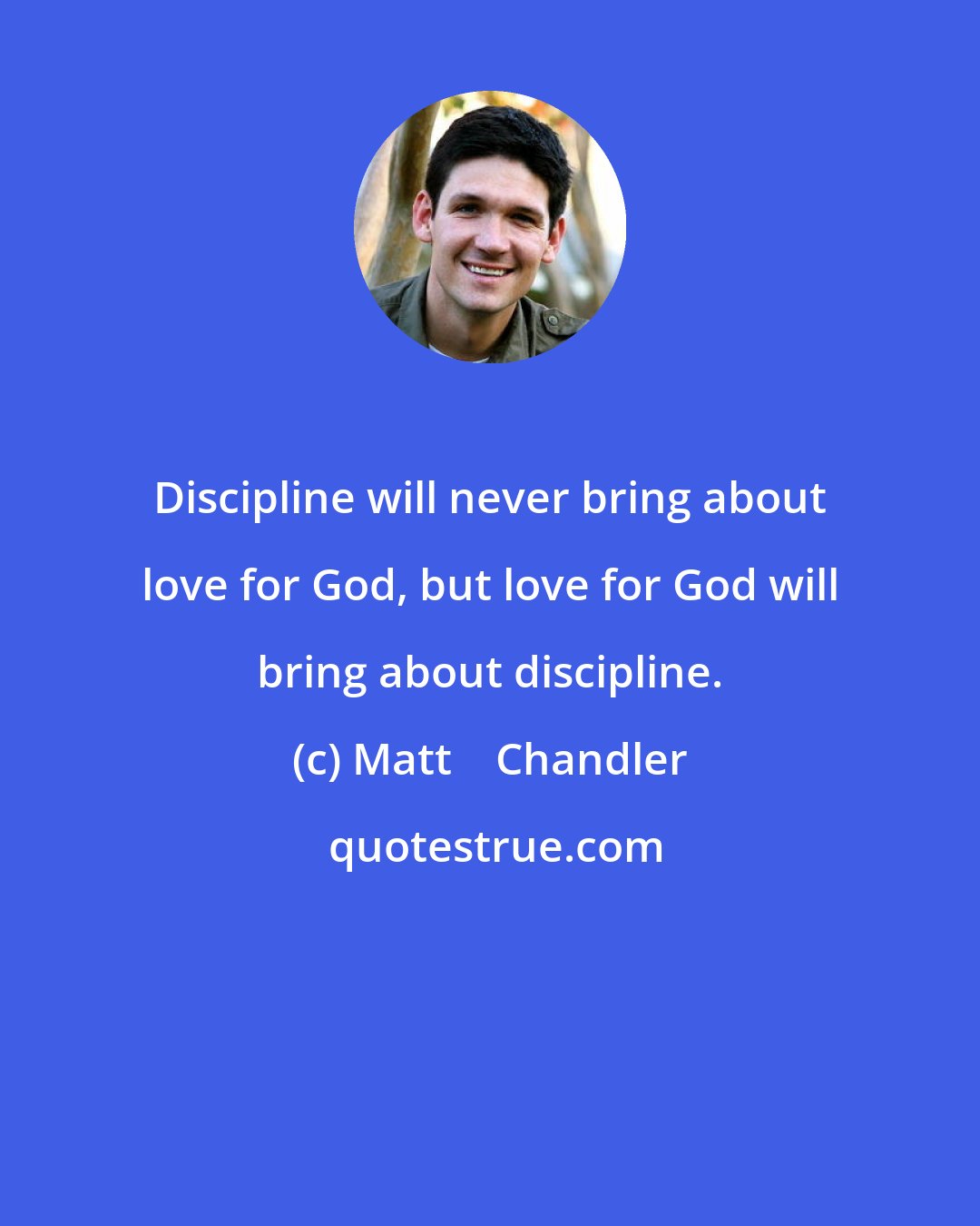 Matt    Chandler: Discipline will never bring about love for God, but love for God will bring about discipline.