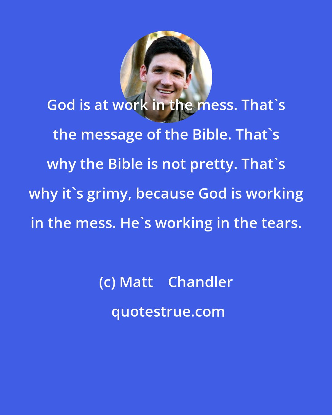 Matt    Chandler: God is at work in the mess. That's the message of the Bible. That's why the Bible is not pretty. That's why it's grimy, because God is working in the mess. He's working in the tears.