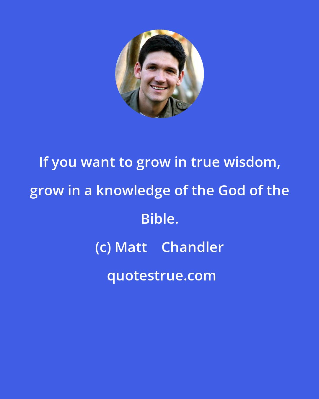 Matt    Chandler: If you want to grow in true wisdom, grow in a knowledge of the God of the Bible.