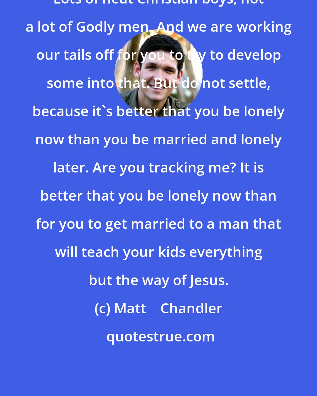 Matt    Chandler: Lots of neat Christian boys, not a lot of Godly men. And we are working our tails off for you to try to develop some into that. But do not settle, because it's better that you be lonely now than you be married and lonely later. Are you tracking me? It is better that you be lonely now than for you to get married to a man that will teach your kids everything but the way of Jesus.