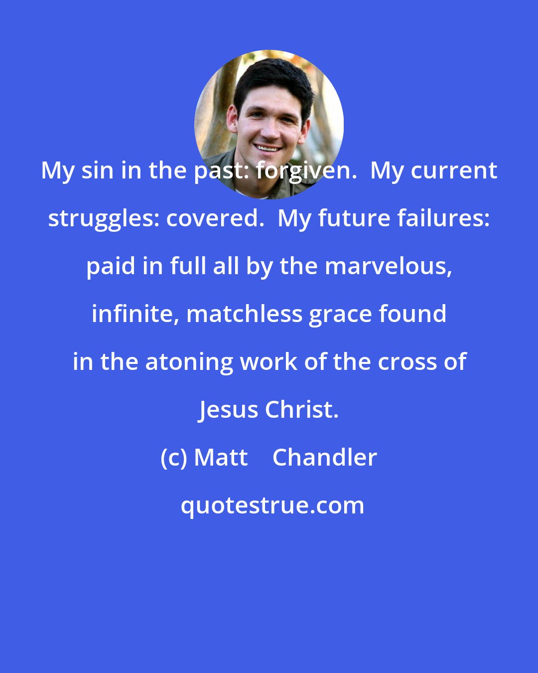 Matt    Chandler: My sin in the past: forgiven.  My current struggles: covered.  My future failures: paid in full all by the marvelous, infinite, matchless grace found in the atoning work of the cross of Jesus Christ.