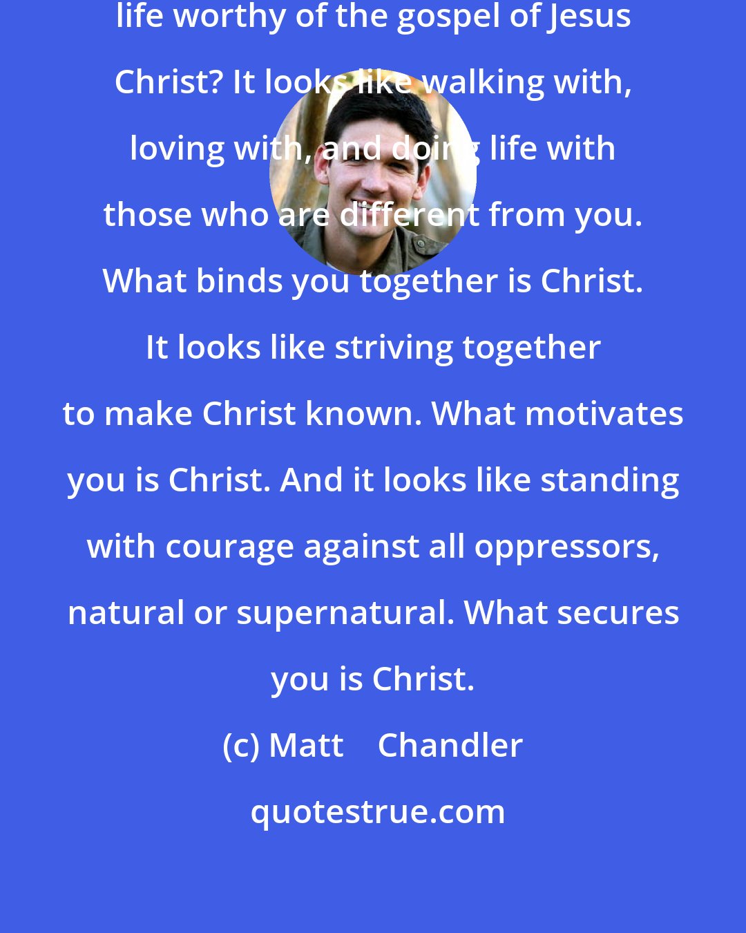 Matt    Chandler: So what does it look like to live a life worthy of the gospel of Jesus Christ? It looks like walking with, loving with, and doing life with those who are different from you. What binds you together is Christ. It looks like striving together to make Christ known. What motivates you is Christ. And it looks like standing with courage against all oppressors, natural or supernatural. What secures you is Christ.