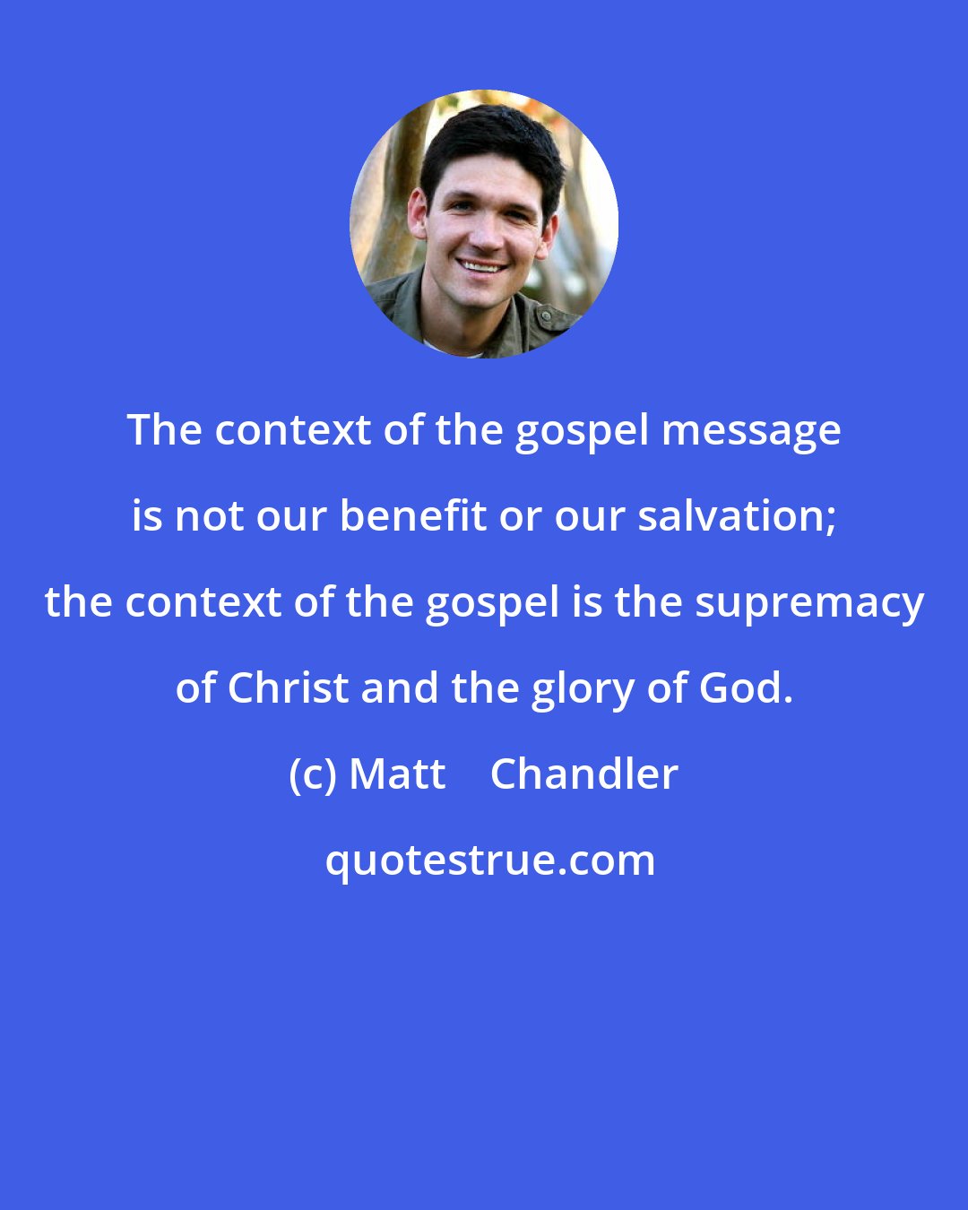 Matt    Chandler: The context of the gospel message is not our benefit or our salvation; the context of the gospel is the supremacy of Christ and the glory of God.