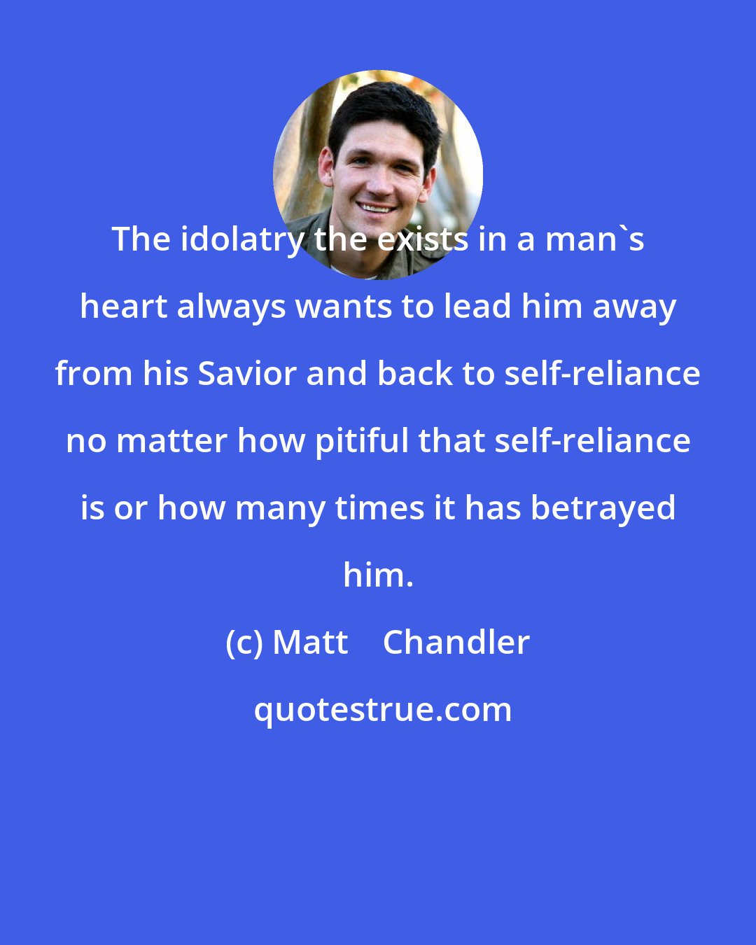 Matt    Chandler: The idolatry the exists in a man's heart always wants to lead him away from his Savior and back to self-reliance no matter how pitiful that self-reliance is or how many times it has betrayed him.