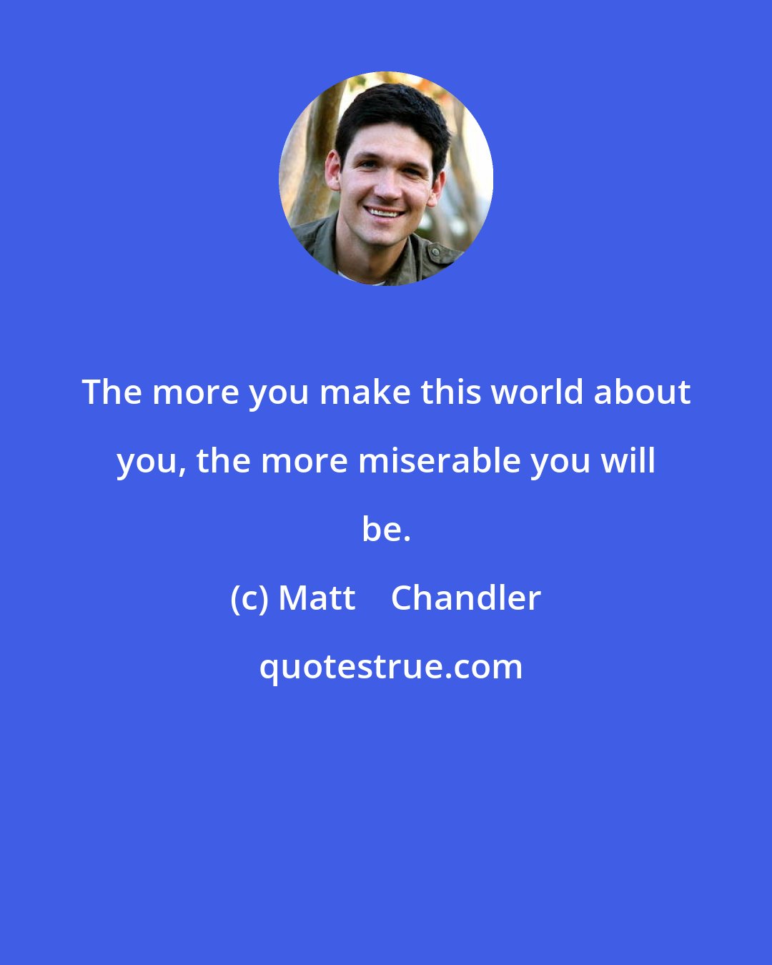 Matt    Chandler: The more you make this world about you, the more miserable you will be.
