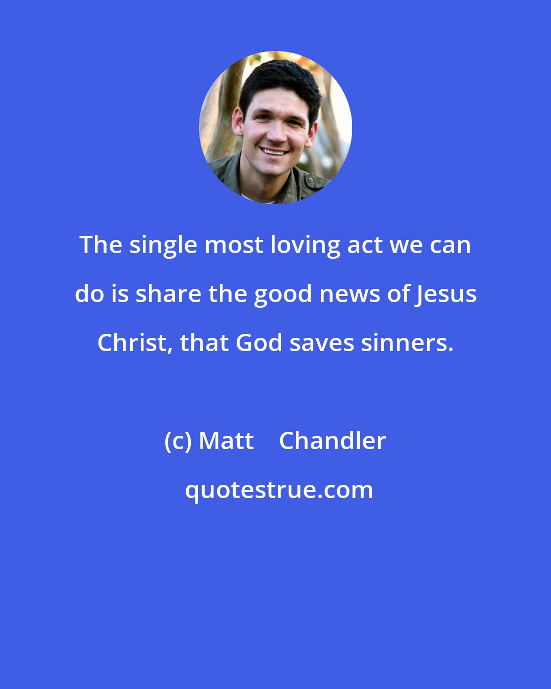 Matt    Chandler: The single most loving act we can do is share the good news of Jesus Christ, that God saves sinners.