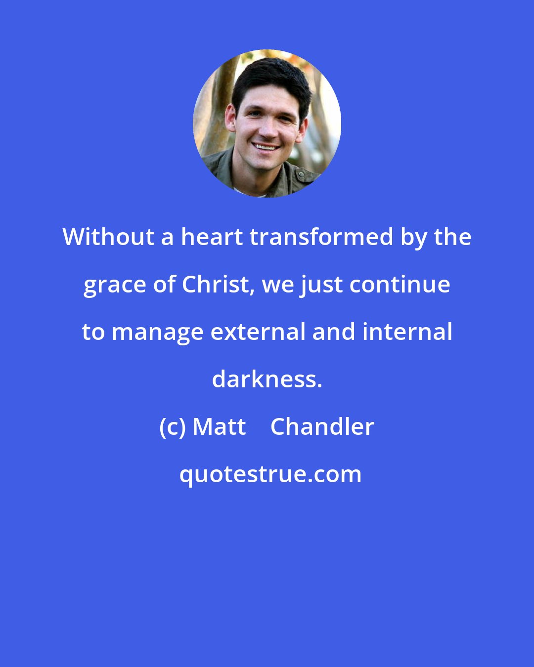 Matt    Chandler: Without a heart transformed by the grace of Christ, we just continue to manage external and internal darkness.