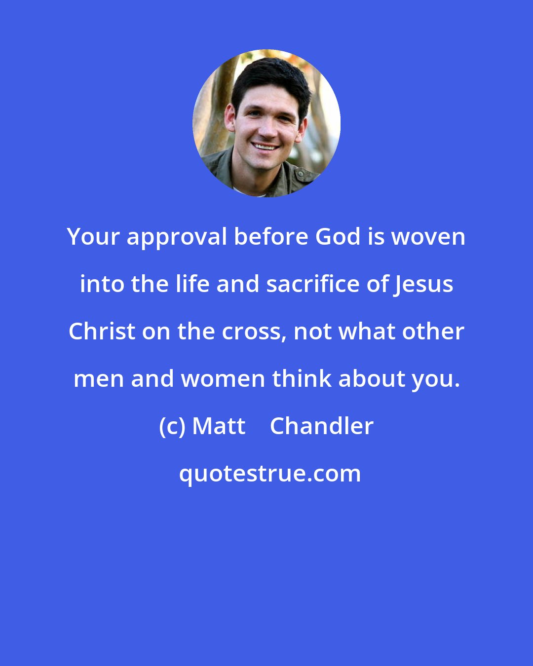 Matt    Chandler: Your approval before God is woven into the life and sacrifice of Jesus Christ on the cross, not what other men and women think about you.