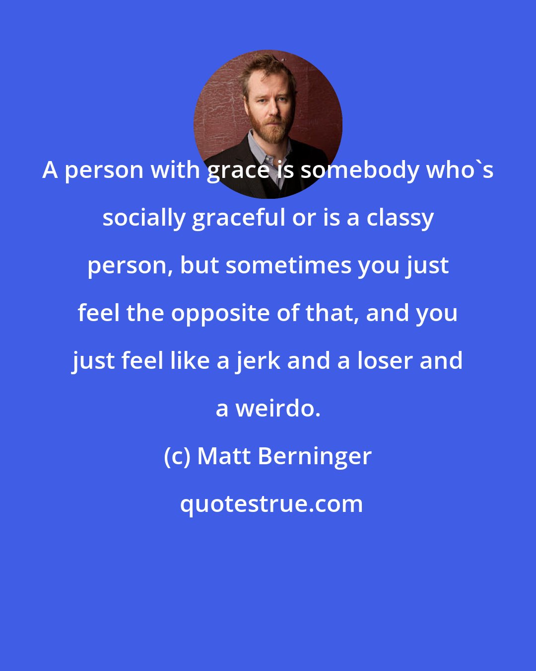 Matt Berninger: A person with grace is somebody who's socially graceful or is a classy person, but sometimes you just feel the opposite of that, and you just feel like a jerk and a loser and a weirdo.