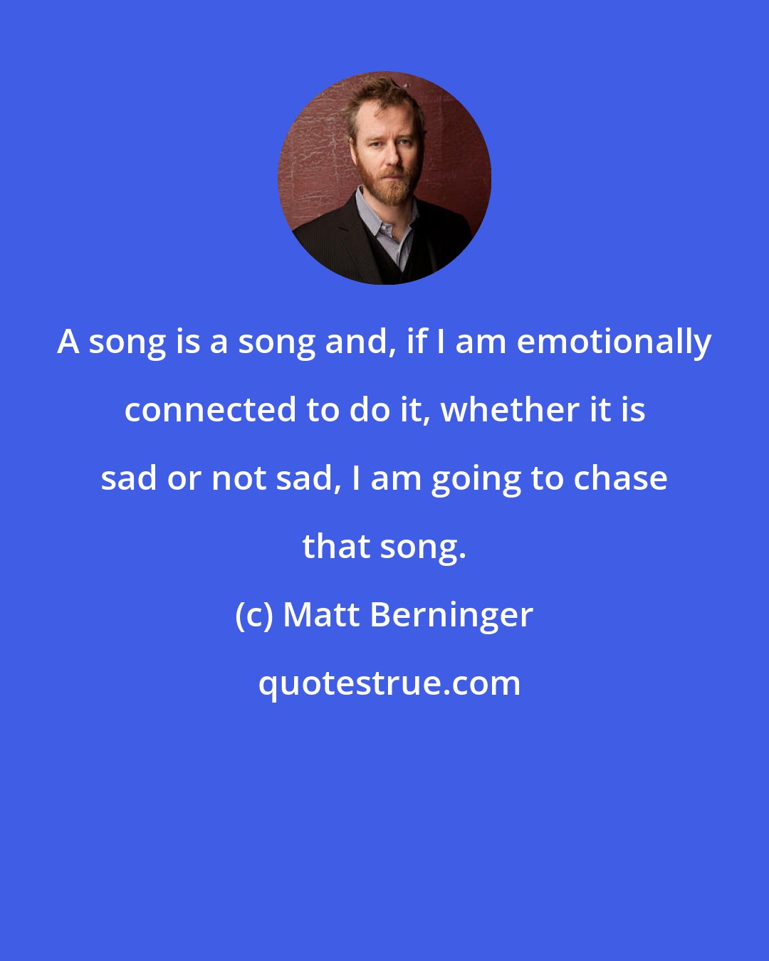 Matt Berninger: A song is a song and, if I am emotionally connected to do it, whether it is sad or not sad, I am going to chase that song.