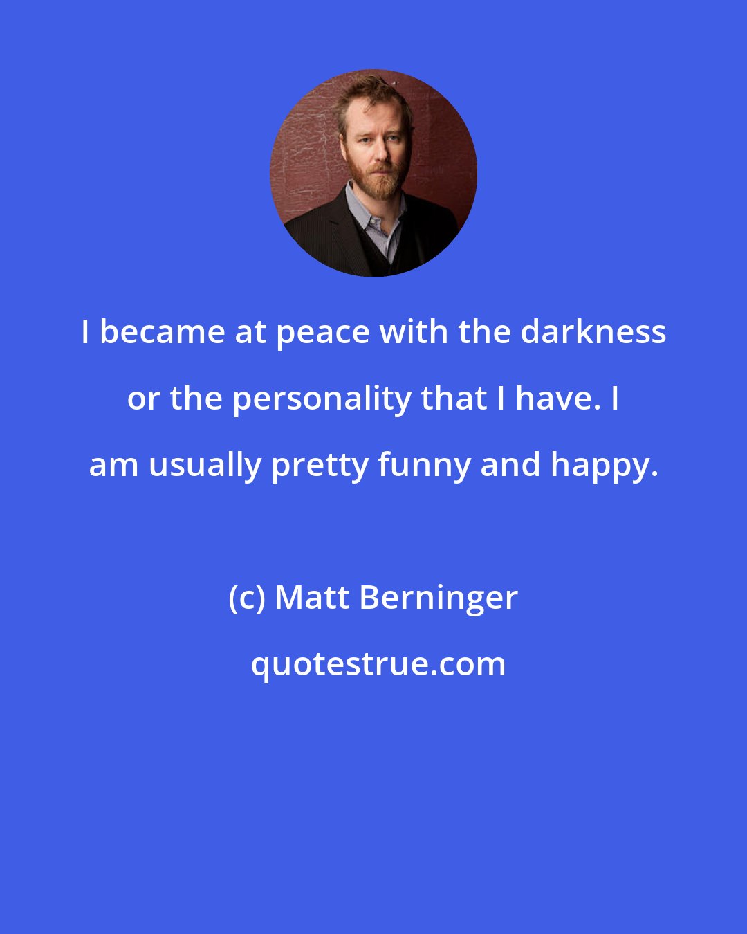 Matt Berninger: I became at peace with the darkness or the personality that I have. I am usually pretty funny and happy.