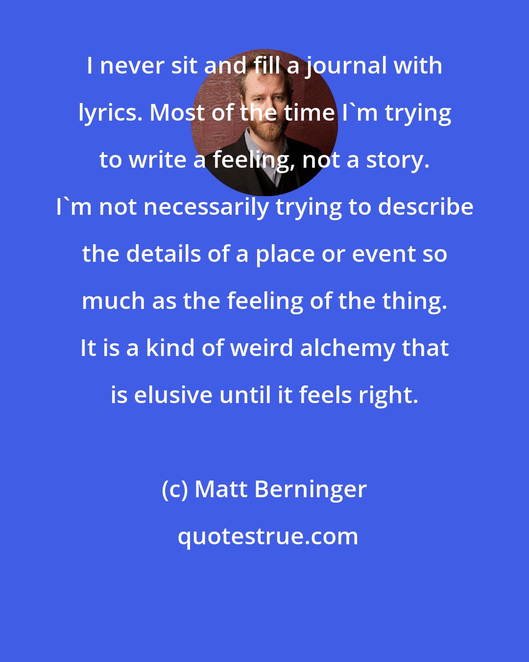 Matt Berninger: I never sit and fill a journal with lyrics. Most of the time I'm trying to write a feeling, not a story. I'm not necessarily trying to describe the details of a place or event so much as the feeling of the thing. It is a kind of weird alchemy that is elusive until it feels right.