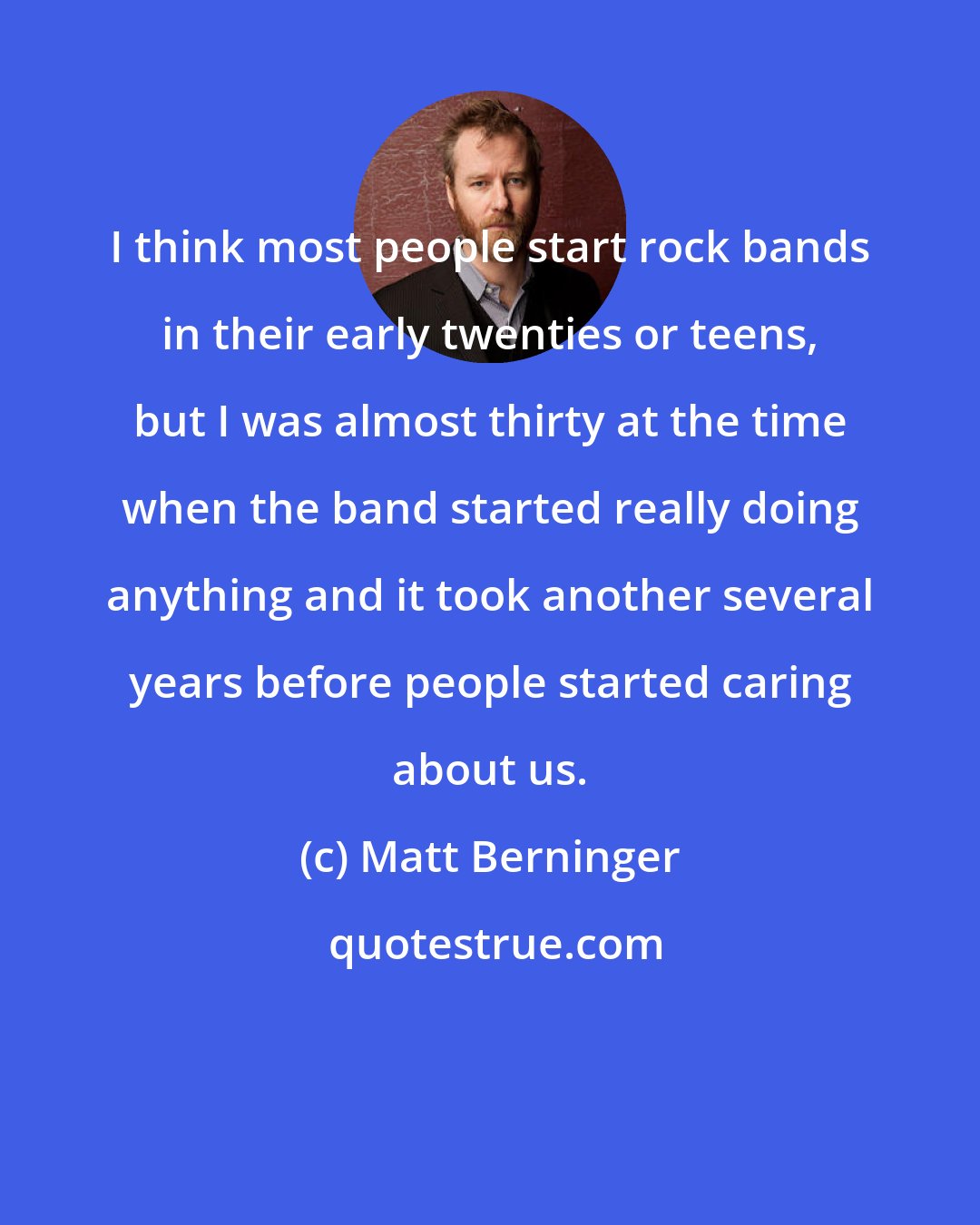 Matt Berninger: I think most people start rock bands in their early twenties or teens, but I was almost thirty at the time when the band started really doing anything and it took another several years before people started caring about us.