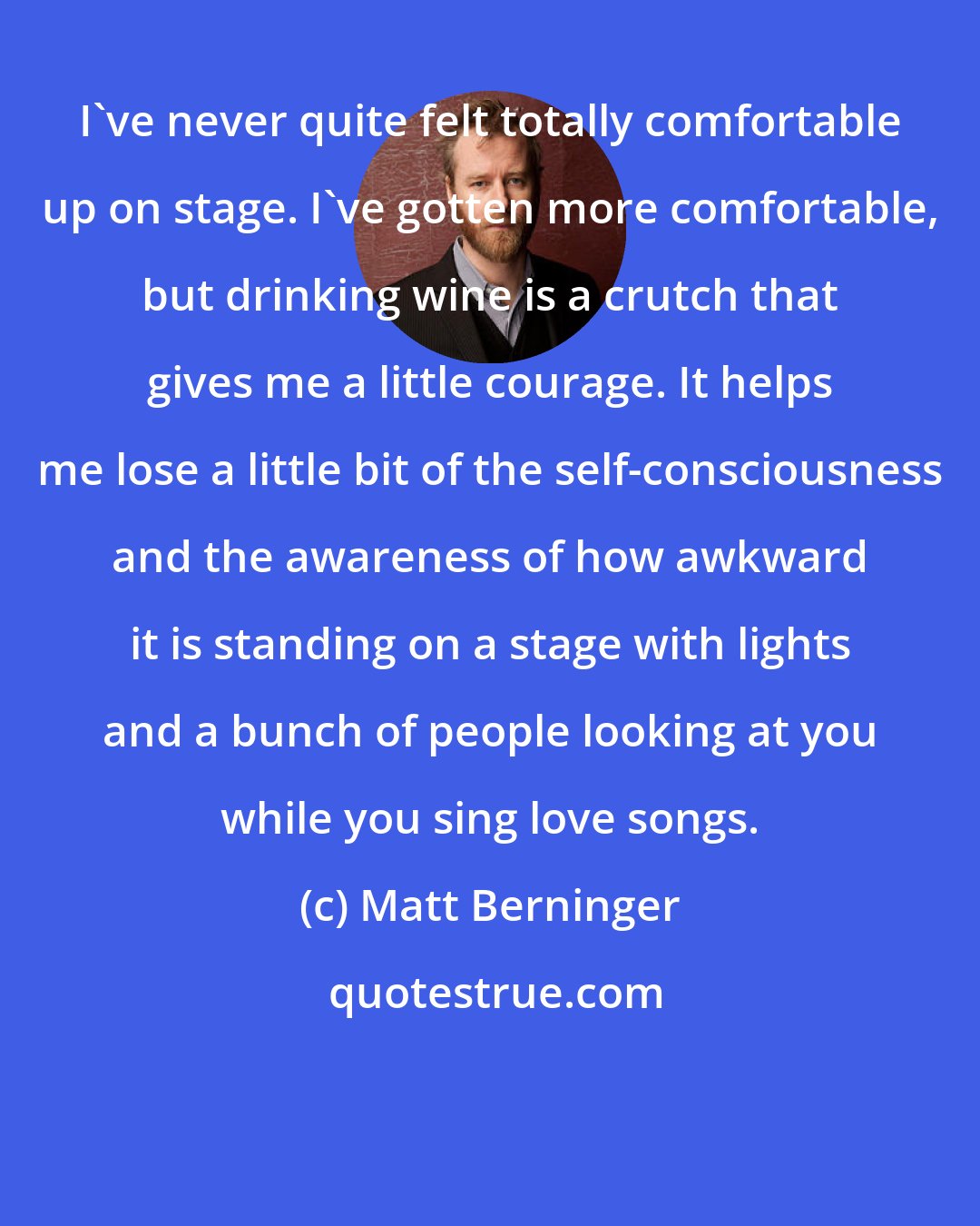 Matt Berninger: I've never quite felt totally comfortable up on stage. I've gotten more comfortable, but drinking wine is a crutch that gives me a little courage. It helps me lose a little bit of the self-consciousness and the awareness of how awkward it is standing on a stage with lights and a bunch of people looking at you while you sing love songs.