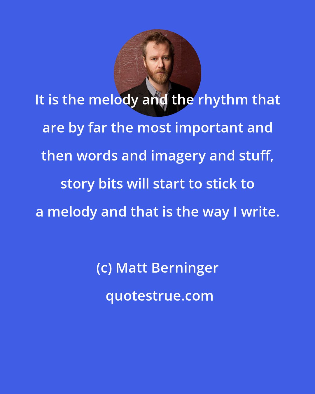 Matt Berninger: It is the melody and the rhythm that are by far the most important and then words and imagery and stuff, story bits will start to stick to a melody and that is the way I write.