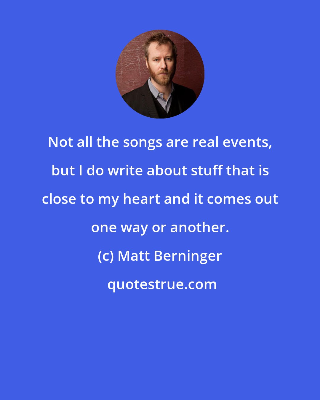 Matt Berninger: Not all the songs are real events, but I do write about stuff that is close to my heart and it comes out one way or another.