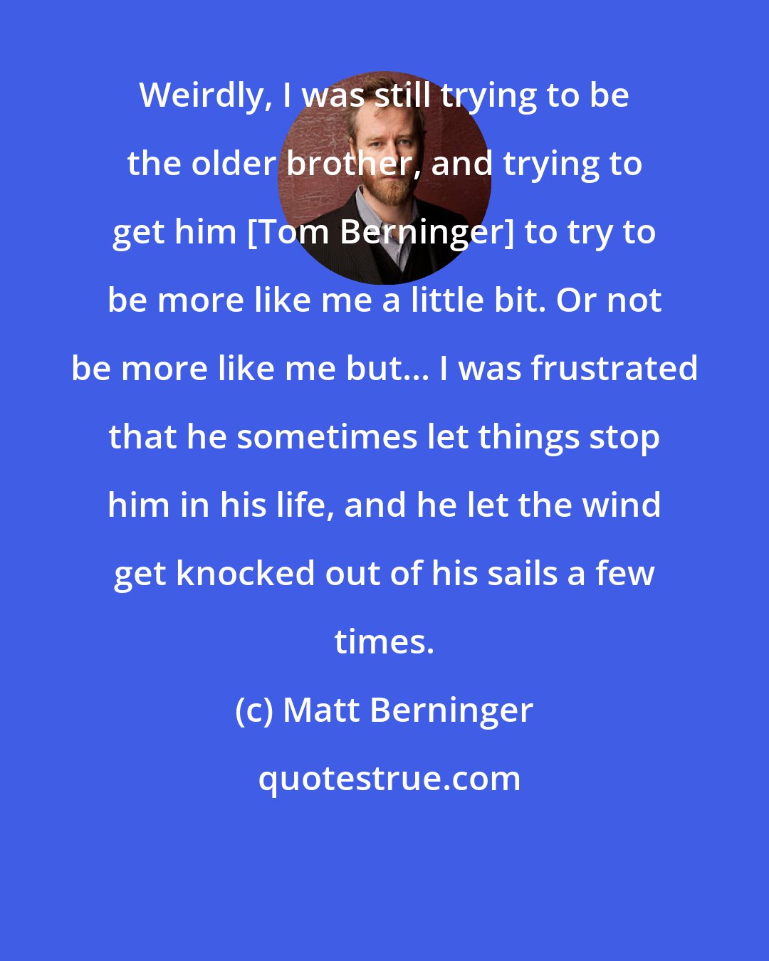 Matt Berninger: Weirdly, I was still trying to be the older brother, and trying to get him [Tom Berninger] to try to be more like me a little bit. Or not be more like me but... I was frustrated that he sometimes let things stop him in his life, and he let the wind get knocked out of his sails a few times.