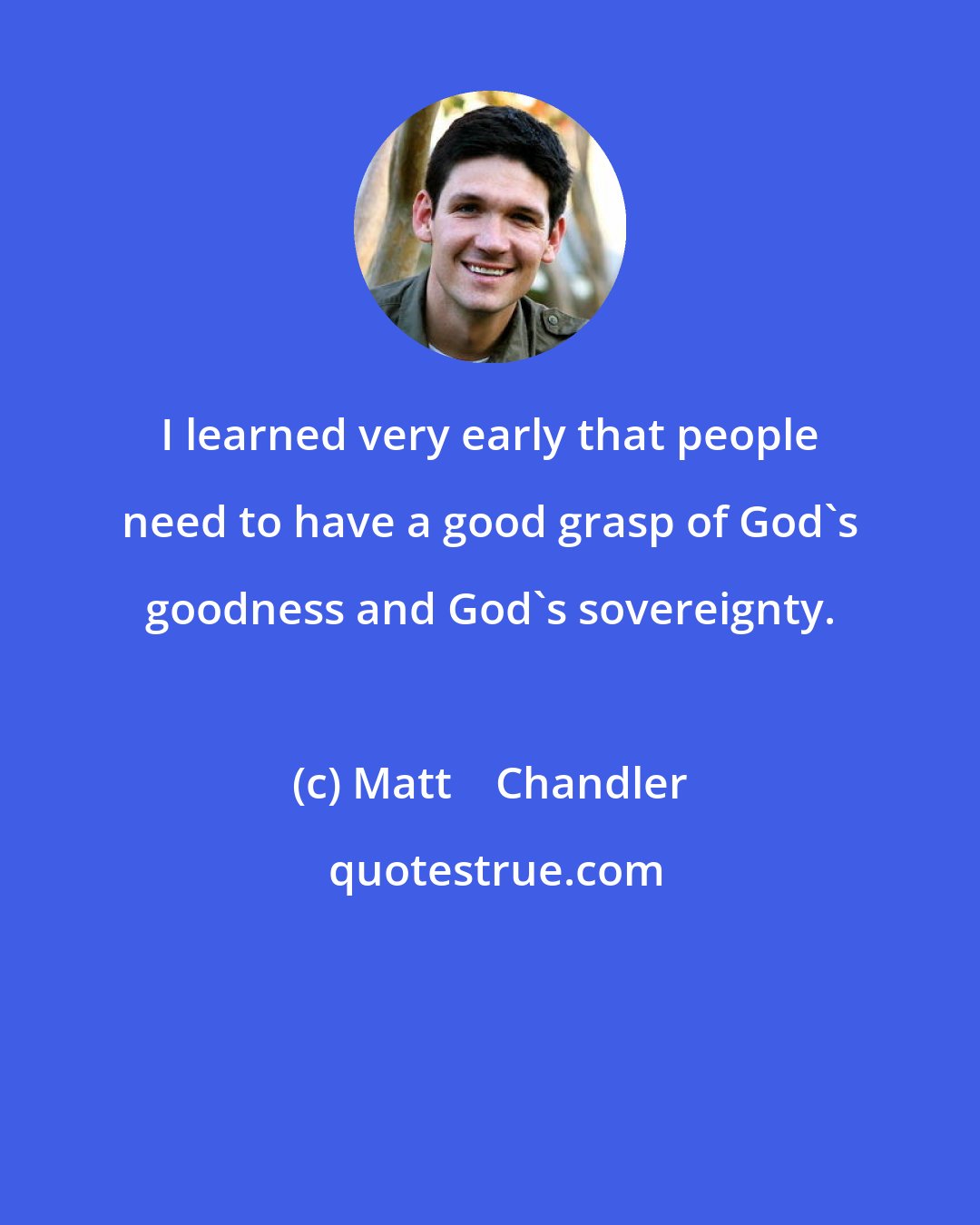 Matt    Chandler: I learned very early that people need to have a good grasp of God's goodness and God's sovereignty.