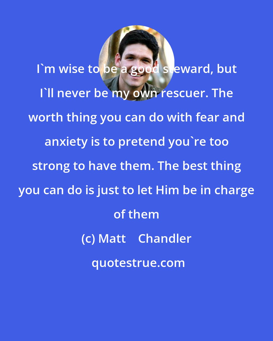 Matt    Chandler: I'm wise to be a good steward, but I'll never be my own rescuer. The worth thing you can do with fear and anxiety is to pretend you're too strong to have them. The best thing you can do is just to let Him be in charge of them