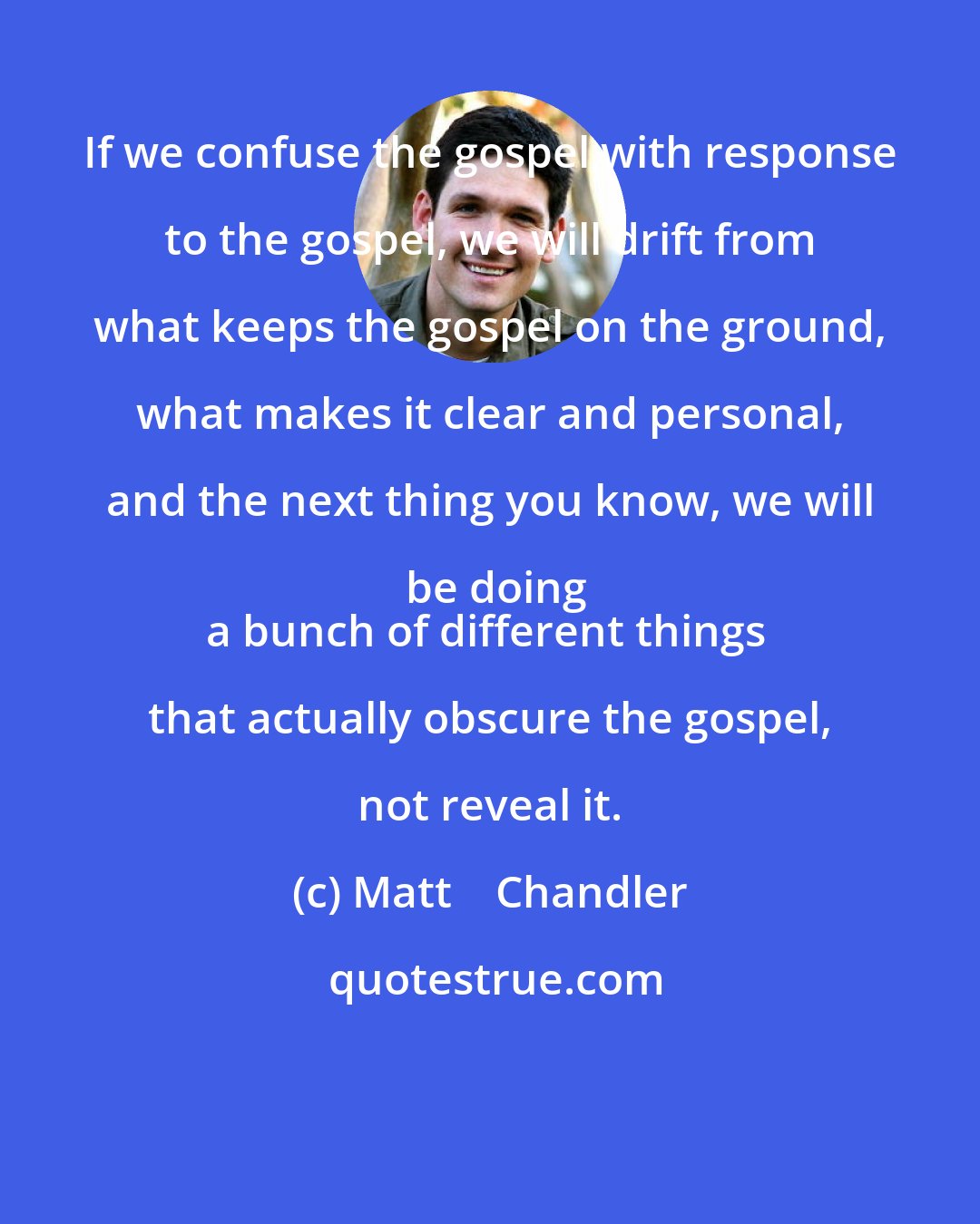 Matt    Chandler: If we confuse the gospel with response to the gospel, we will drift from what keeps the gospel on the ground, what makes it clear and personal, and the next thing you know, we will be doing
a bunch of different things that actually obscure the gospel, not reveal it.