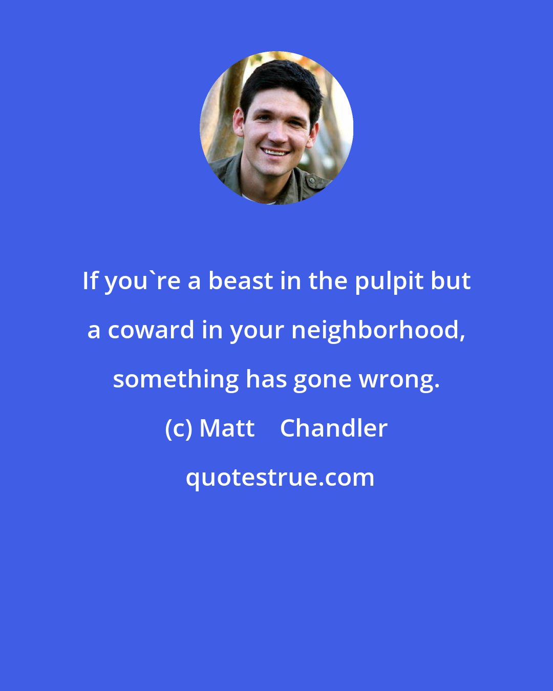 Matt    Chandler: If you're a beast in the pulpit but a coward in your neighborhood, something has gone wrong.