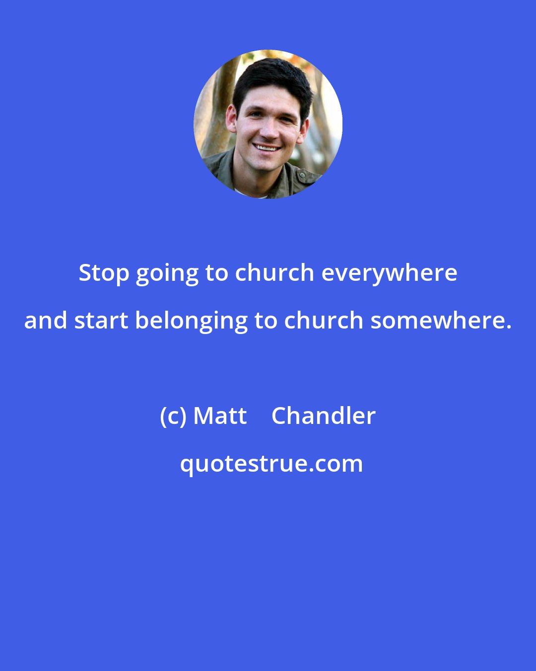 Matt    Chandler: Stop going to church everywhere and start belonging to church somewhere.