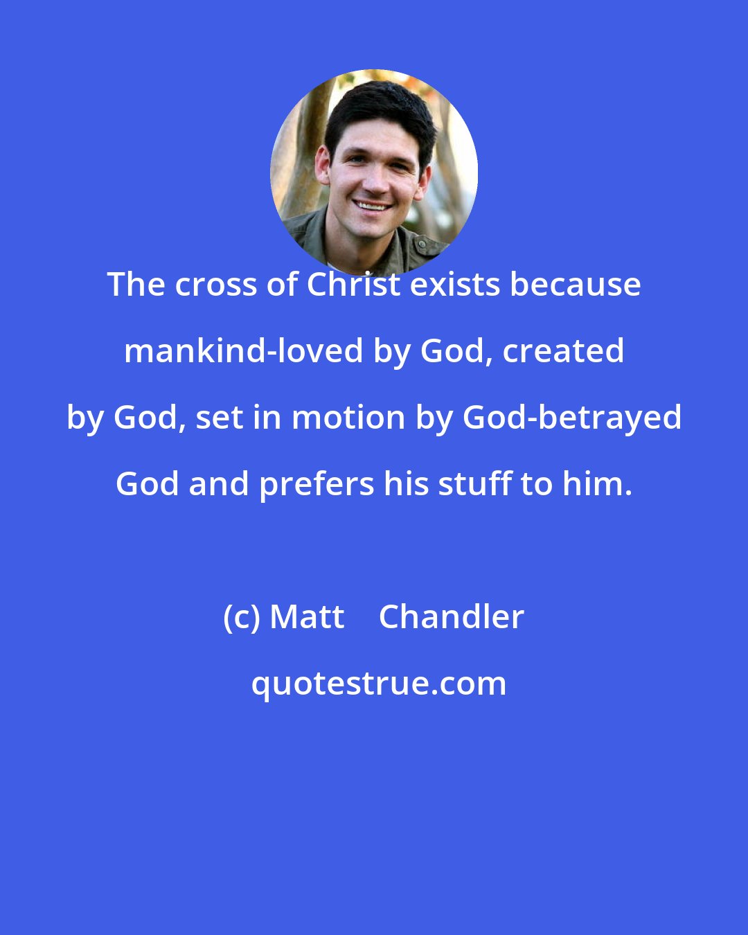 Matt    Chandler: The cross of Christ exists because mankind-loved by God, created by God, set in motion by God-betrayed God and prefers his stuff to him.