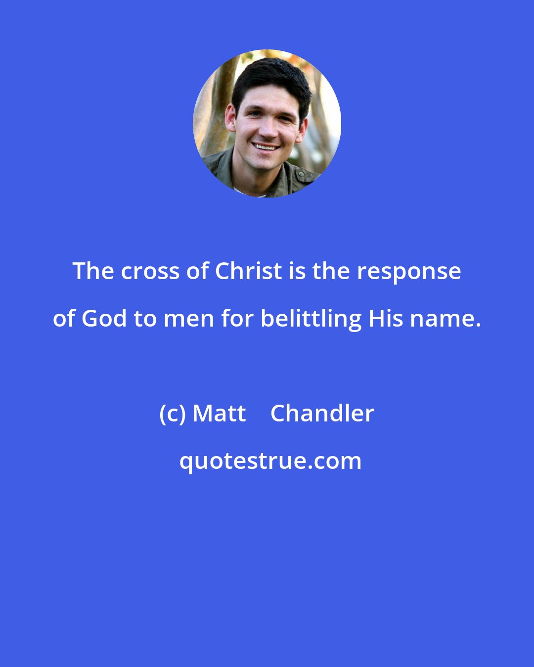 Matt    Chandler: The cross of Christ is the response of God to men for belittling His name.