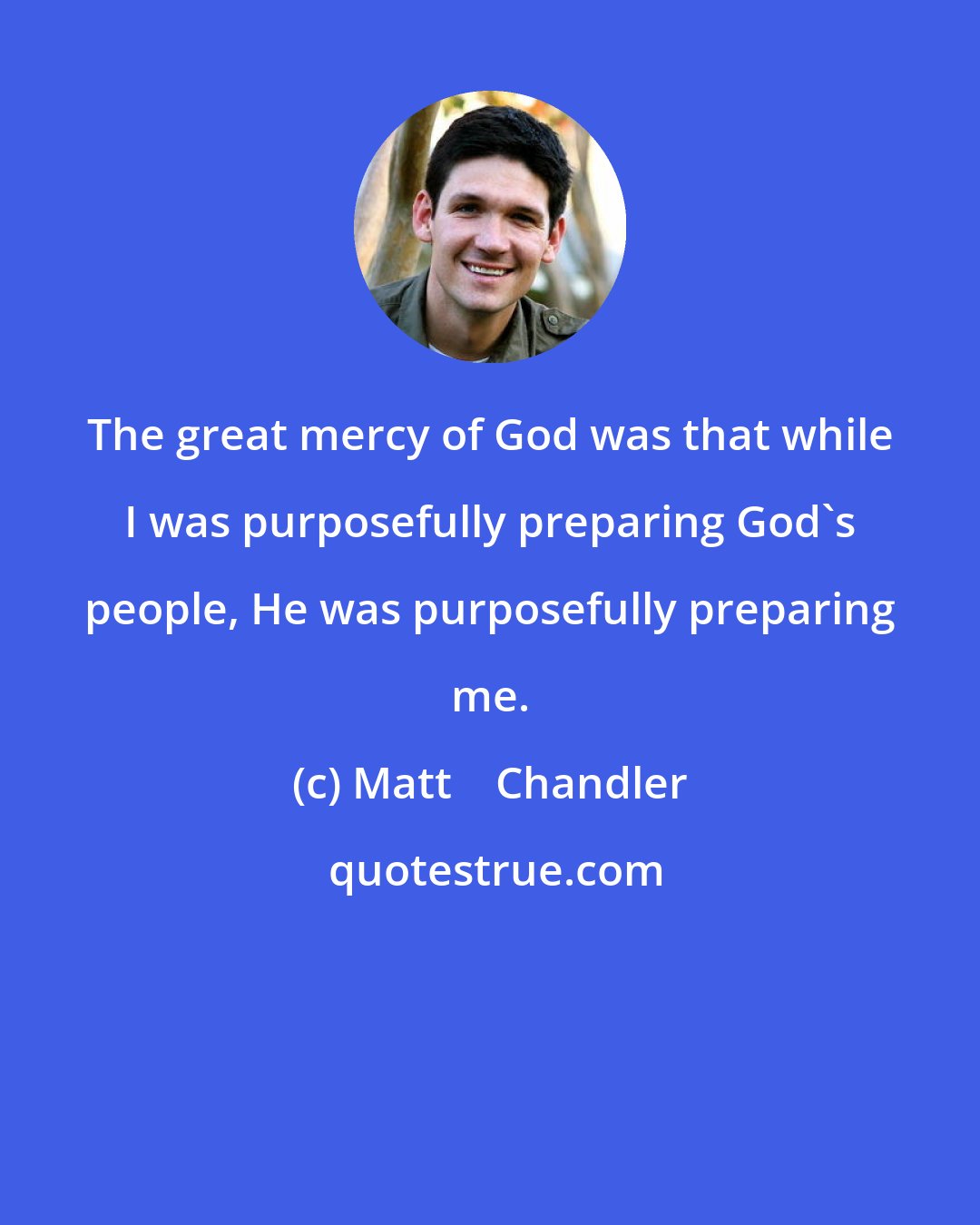 Matt    Chandler: The great mercy of God was that while I was purposefully preparing God's people, He was purposefully preparing me.