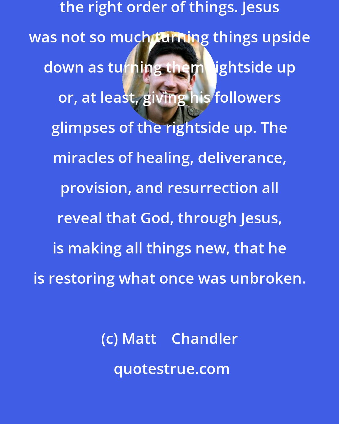 Matt    Chandler: The miracles of Jesus are signs of the right order of things. Jesus was not so much turning things upside down as turning them rightside up or, at least, giving his followers glimpses of the rightside up. The miracles of healing, deliverance, provision, and resurrection all reveal that God, through Jesus, is making all things new, that he is restoring what once was unbroken.