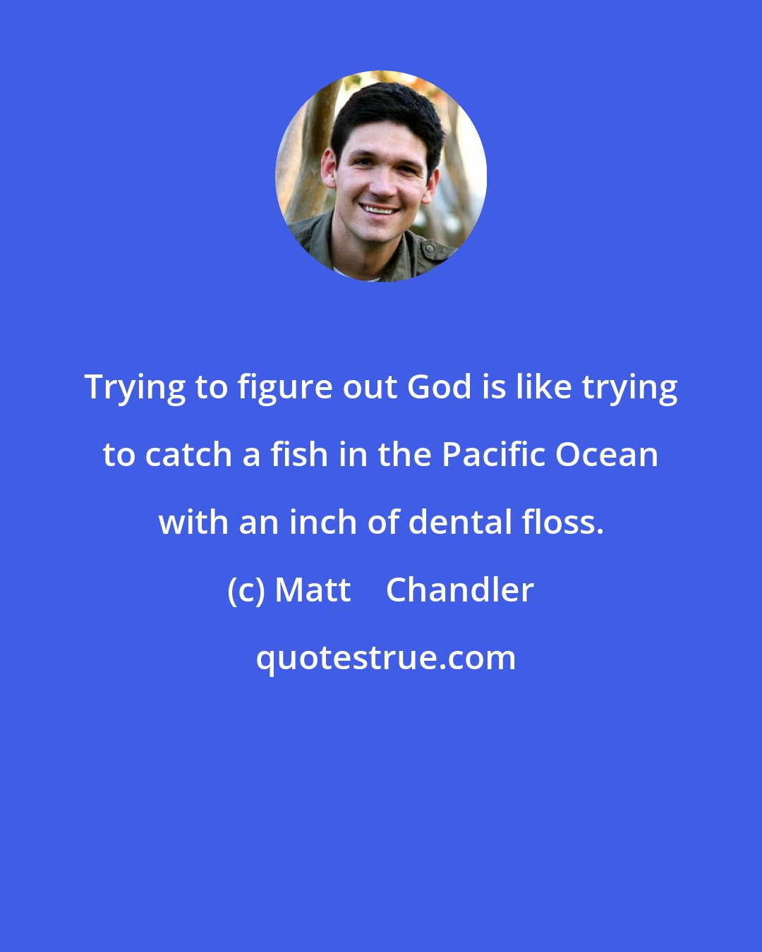 Matt    Chandler: Trying to figure out God is like trying to catch a fish in the Pacific Ocean with an inch of dental floss.
