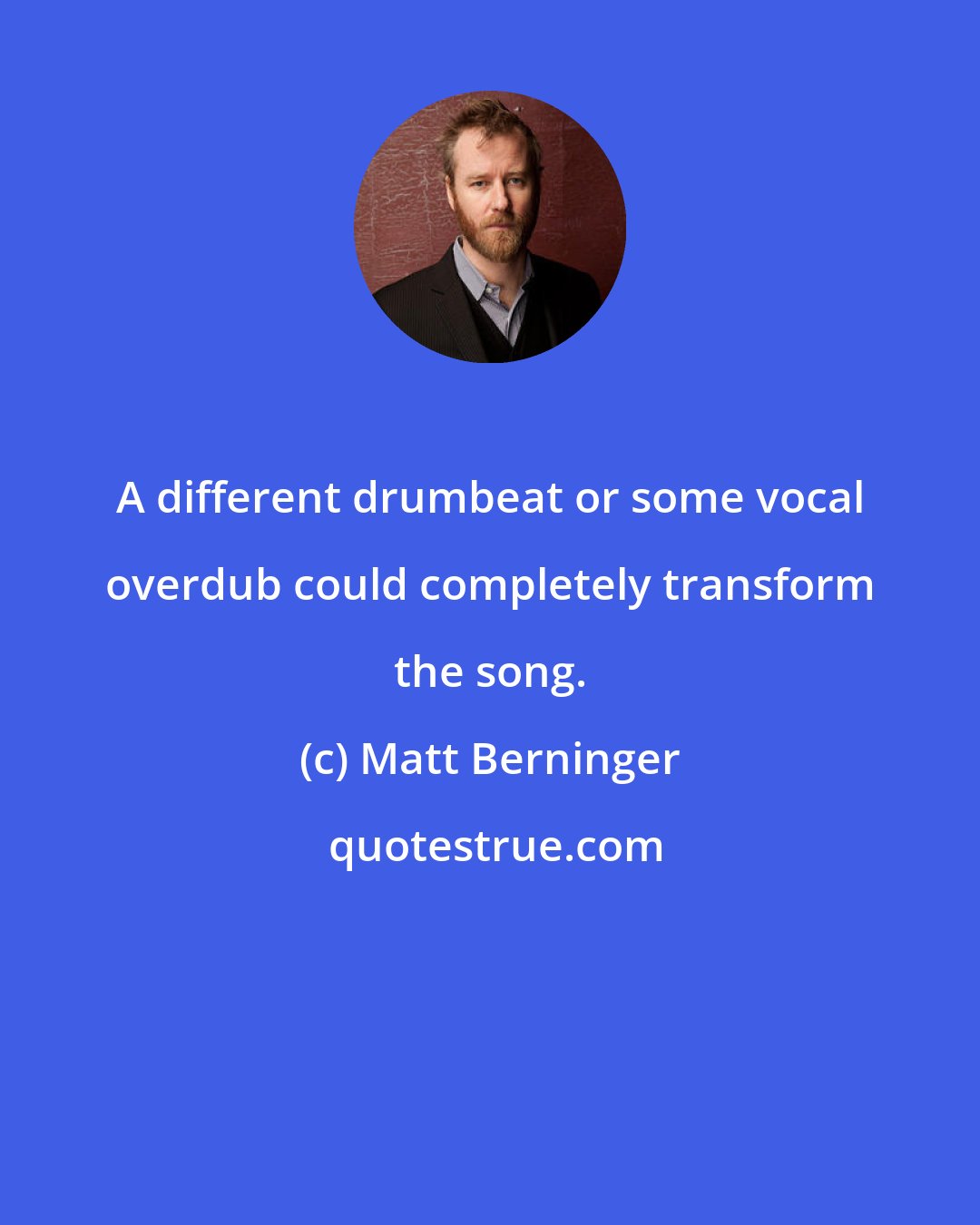 Matt Berninger: A different drumbeat or some vocal overdub could completely transform the song.