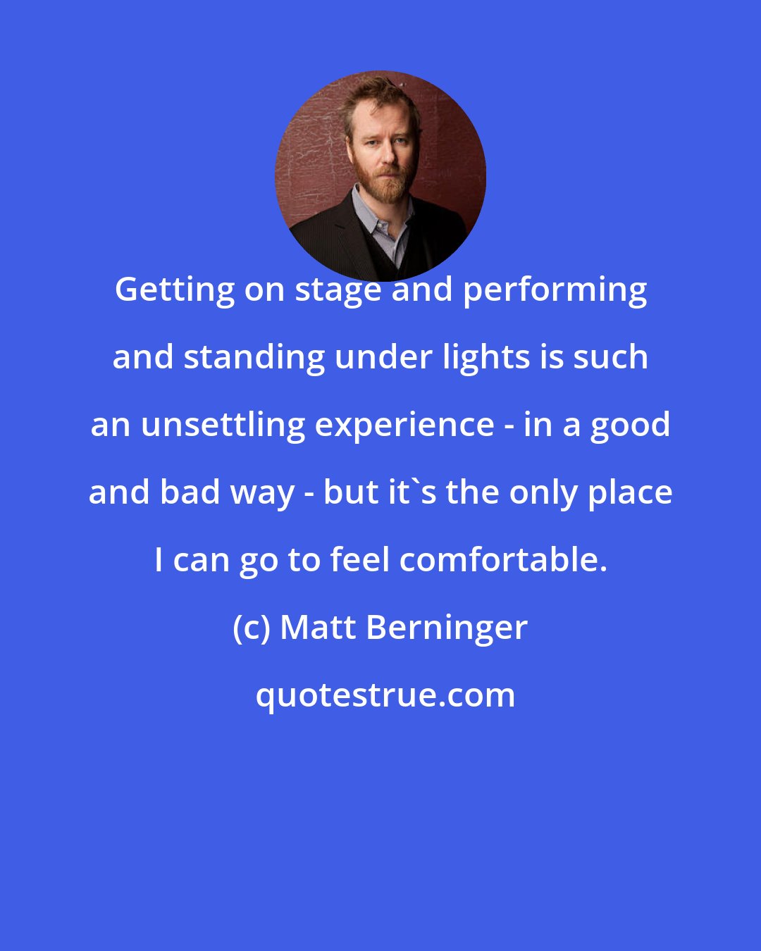 Matt Berninger: Getting on stage and performing and standing under lights is such an unsettling experience - in a good and bad way - but it's the only place I can go to feel comfortable.