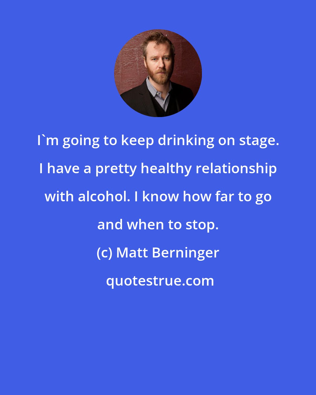 Matt Berninger: I'm going to keep drinking on stage. I have a pretty healthy relationship with alcohol. I know how far to go and when to stop.